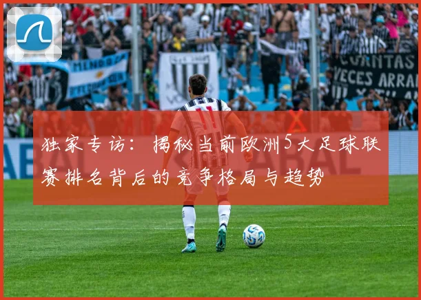 独家专访：揭秘当前欧洲5大足球联赛排名背后的竞争格局与趋势