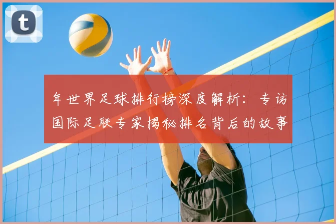 年世界足球排行榜深度解析：专访国际足联专家揭秘排名背后的故事