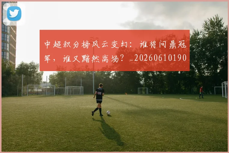 中超积分榜风云变幻：谁将问鼎冠军，谁又黯然离场？_20260610190500