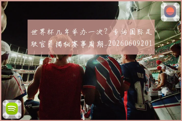 世界杯几年举办一次？专访国际足联官员揭秘赛事周期_20260609201309