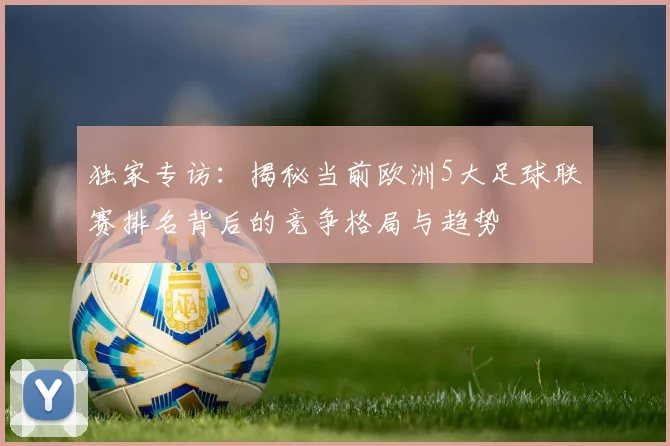 独家专访：揭秘当前欧洲5大足球联赛排名背后的竞争格局与趋势