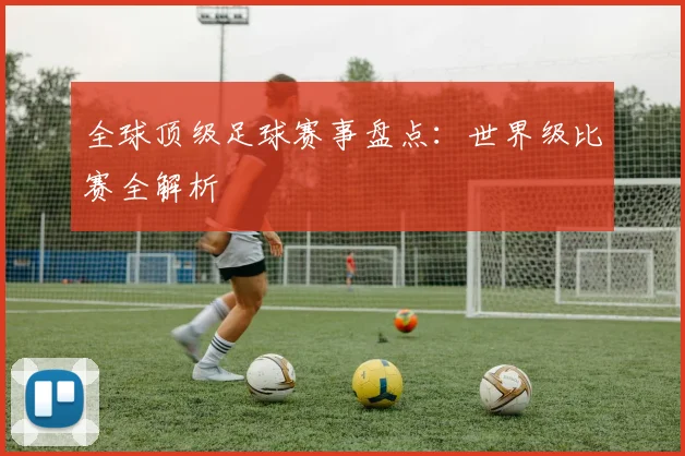全球顶级足球赛事盘点：世界级比赛全解析