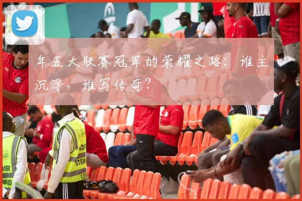 年五大联赛冠军的荣耀之路：谁主沉浮，谁写传奇？
